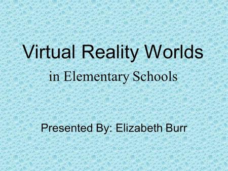 Virtual Reality Worlds in Elementary Schools Presented By: Elizabeth Burr.