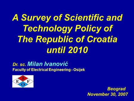 A Survey of Scientific and Technology Policy of The Republic of Croatia until 2010 Beograd November 30, 2007 Dr. sc. Milan Ivanović Faculty of Electrical.