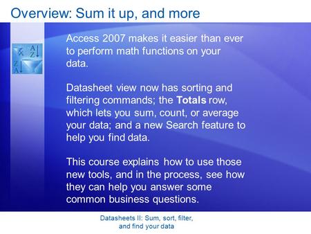 Datasheets II: Sum, sort, filter, and find your data Overview: Sum it up, and more Access 2007 makes it easier than ever to perform math functions on your.
