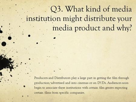 Q3. What kind of media institution might distribute your media product and why? Producers and Distributors play a large part in getting the film through.