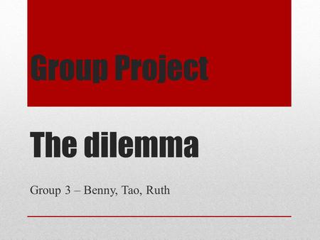 Group Project The dilemma Group 3 – Benny, Tao, Ruth.