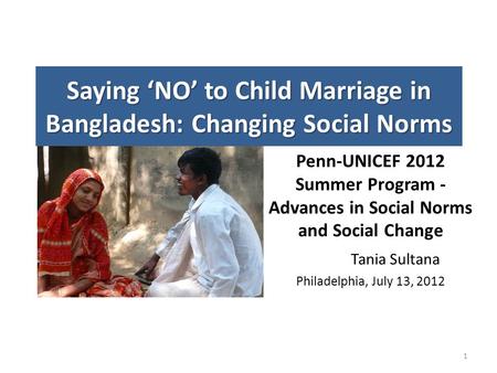 Saying ‘NO’ to Child Marriage in Bangladesh: Changing Social Norms Penn-UNICEF 2012 Summer Program - Advances in Social Norms and Social Change Tania Sultana.