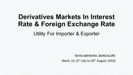 Derivatives Markets In Interest Rate & Foreign Exchange Rate Utility For Importer & Exporter NEHA ABHISHEK, BANGALORE Batch: 22, (5 th July to 30 th August,