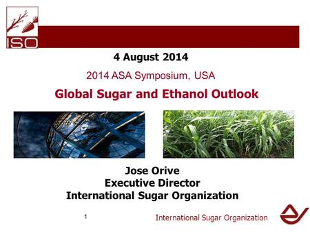 International Sugar Organization 4 August 2014 2014 ASA Symposium, USA Global Sugar and Ethanol Outlook Jose Orive Executive Director International Sugar.