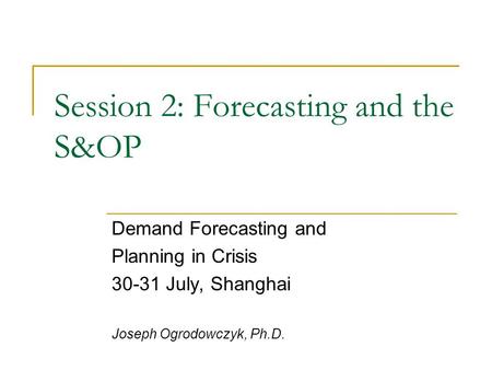 Session 2: Forecasting and the S&OP Demand Forecasting and Planning in Crisis 30-31 July, Shanghai Joseph Ogrodowczyk, Ph.D.