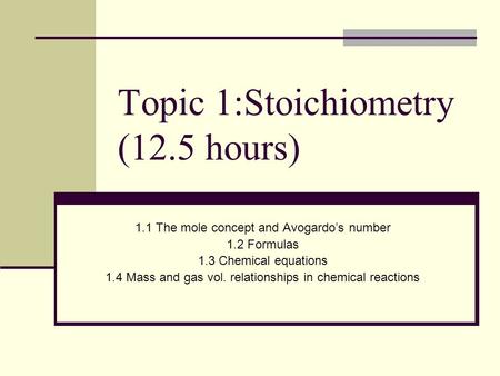 Topic 1:Stoichiometry (12.5 hours) 1.1 The mole concept and Avogardo’s number 1.2 Formulas 1.3 Chemical equations 1.4 Mass and gas vol. relationships.