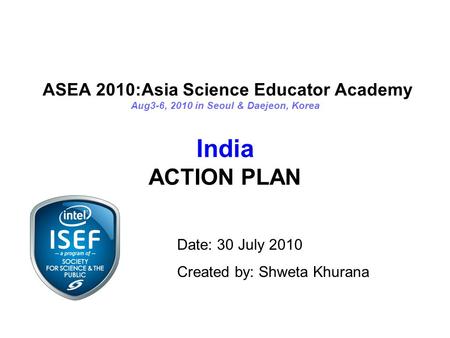 ASEA 2010:Asia Science Educator Academy Aug3-6, 2010 in Seoul & Daejeon, Korea India ACTION PLAN Date: 30 July 2010 Created by: Shweta Khurana.