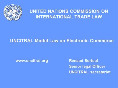 UNITED NATIONS COMMISSION ON INTERNATIONAL TRADE LAW UNCITRAL Model Law on Electronic Commerce www.uncitral.org Renaud Sorieul Senior legal Officer UNCITRAL.