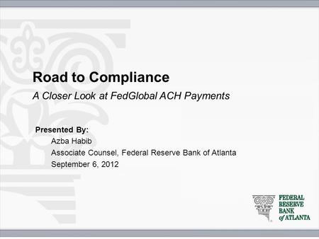 Road to Compliance Presented By: Azba Habib Associate Counsel, Federal Reserve Bank of Atlanta September 6, 2012 A Closer Look at FedGlobal ACH Payments.