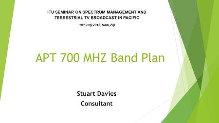 APT 700 MHZ Band Plan Stuart Davies Consultant ITU SEMINAR ON SPECTRUM MANAGEMENT AND TERRESTRIAL TV BROADCAST IN PACIFIC 10 th July 2015, Nadi, Fiji.