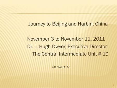 Journey to Beijing and Harbin, China November 3 to November 11, 2011 Dr. J. Hugh Dwyer, Executive Director The Central Intermediate Unit # 10 The “Go To”