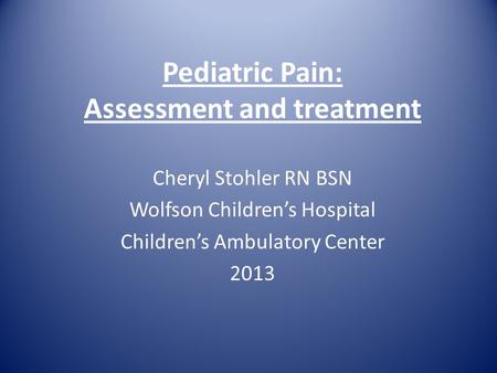 Pediatric Pain: Assessment and treatment Cheryl Stohler RN BSN Wolfson Children’s Hospital Children’s Ambulatory Center 2013.