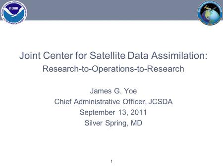 Joint Center for Satellite Data Assimilation: Research-to-Operations-to-Research James G. Yoe Chief Administrative Officer, JCSDA September 13, 2011 Silver.