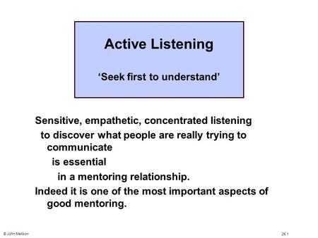 © John Mallison 26.1 Active Listening ‘Seek first to understand’ Sensitive, empathetic, concentrated listening to discover what people are really trying.