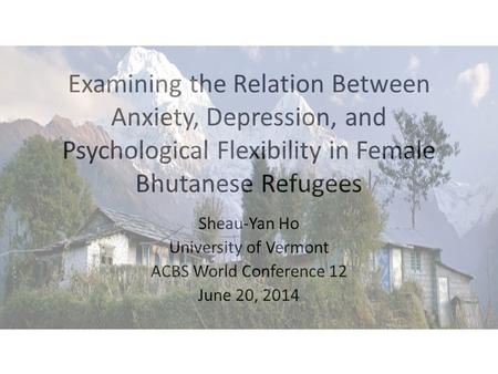 Examining the Relation Between Anxiety, Depression, and Psychological Flexibility in Female Bhutanese Refugees Sheau-Yan Ho University of Vermont ACBS.