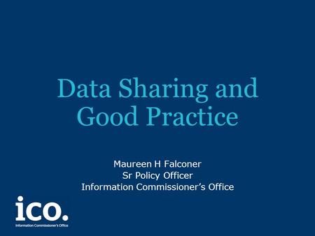 Data Sharing and Good Practice Maureen H Falconer Sr Policy Officer Information Commissioner’s Office.