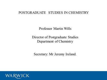 POSTGRADUATE STUDIES IN CHEMISTRY Professor Martin Wills Director of Postgraduate Studies Department of Chemistry Secretary: Mr Jeremy Ireland.