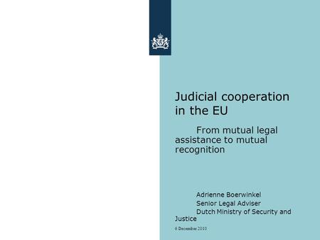 6 December 2010 Judicial cooperation in the EU From mutual legal assistance to mutual recognition Adrienne Boerwinkel Senior Legal Adviser Dutch Ministry.