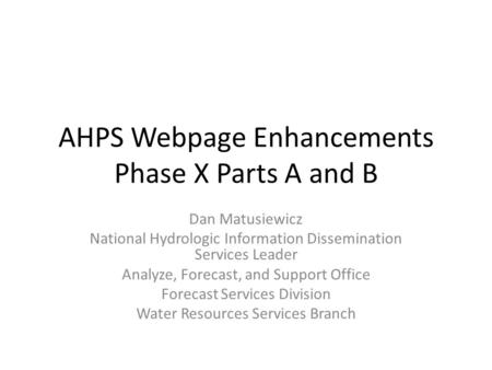 AHPS Webpage Enhancements Phase X Parts A and B Dan Matusiewicz National Hydrologic Information Dissemination Services Leader Analyze, Forecast, and Support.