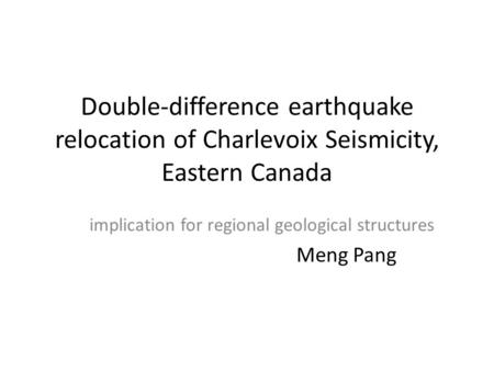 Double-difference earthquake relocation of Charlevoix Seismicity, Eastern Canada implication for regional geological structures Meng Pang.