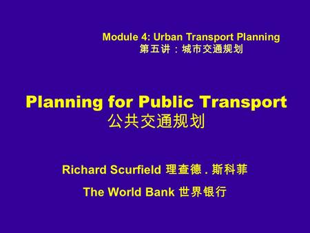 Planning for Public Transport 公共交通规划 Richard Scurfield 理查德. 斯科菲 The World Bank 世界银行 Module 4: Urban Transport Planning 第五讲：城市交通规划.