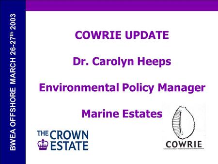 BWEA OFFSHORE MARCH 26-27 th 2003 COWRIE UPDATE Dr. Carolyn Heeps Environmental Policy Manager Marine Estates.