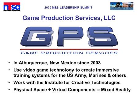 2009 M&S LEADERSHIP SUMMIT Game Production Services, LLC In Albuquerque, New Mexico since 2003 Use video game technology to create immersive training systems.