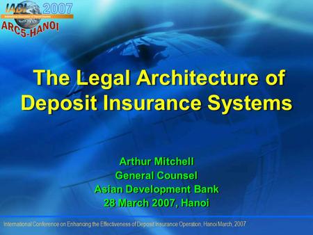 International Conference on Enhancing the Effectiveness of Deposit Insurance Operation, Hanoi March, 2007 The Legal Architecture of Deposit Insurance Systems.