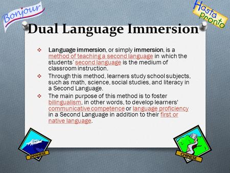 Dual Language Immersion  Language immersion, or simply immersion, is a method of teaching a second language in which the students’ second language is.