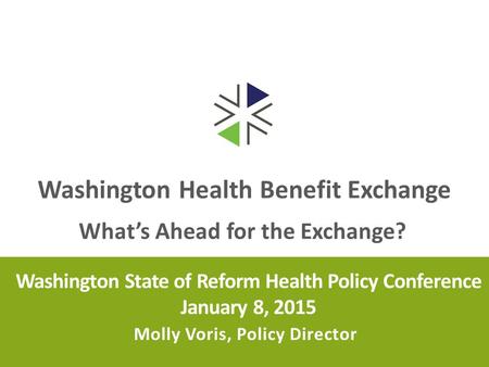 Washington Health Benefit Exchange Washington State of Reform Health Policy Conference January 8, 2015 Molly Voris, Policy Director What’s Ahead for the.