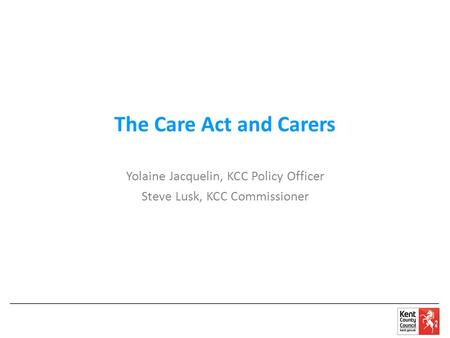 The Care Act and Carers Yolaine Jacquelin, KCC Policy Officer Steve Lusk, KCC Commissioner.