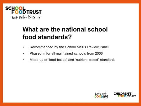 What are the national school food standards? Recommended by the School Meals Review Panel Phased in for all maintained schools from 2006 Made up of ‘food-based’