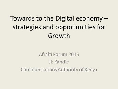 Towards to the Digital economy – strategies and opportunities for Growth Afralti Forum 2015 Jk Kandie Communications Authority of Kenya.