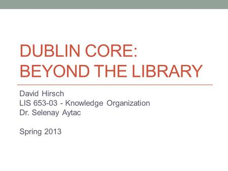 DUBLIN CORE: BEYOND THE LIBRARY David Hirsch LIS 653-03 - Knowledge Organization Dr. Selenay Aytac Spring 2013.