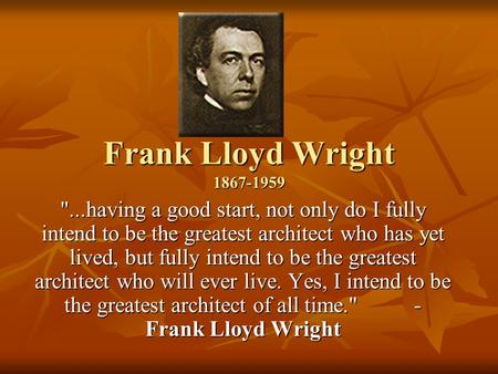 Frank Lloyd Wright 1867-1959 ...having a good start, not only do I fully intend to be the greatest architect who has yet lived, but fully intend to be.
