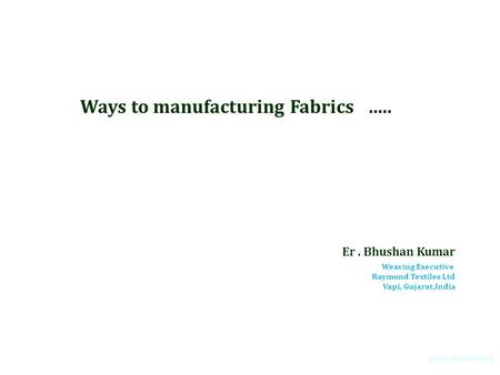 Ways to manufacturing Fabrics ….. Er. Bhushan Kumar Weaving Executive Raymond Textiles Ltd Vapi, Gujarat,India.