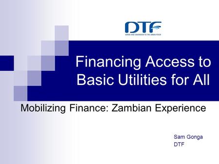 Financing Access to Basic Utilities for All Mobilizing Finance: Zambian Experience Sam Gonga DTF.