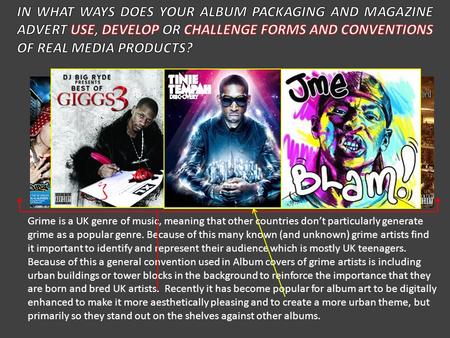 IN WHAT WAYS DOES YOUR ALBUM PACKAGING AND MAGAZINE ADVERT USE, DEVELOP OR CHALLENGE FORMS AND CONVENTIONS OF REAL MEDIA PRODUCTS? Grime is a UK genre.