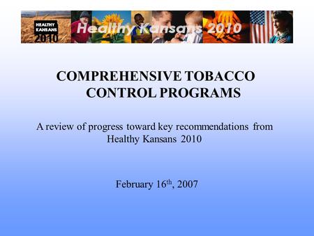 COMPREHENSIVE TOBACCO CONTROL PROGRAMS A review of progress toward key recommendations from Healthy Kansans 2010 February 16 th, 2007.