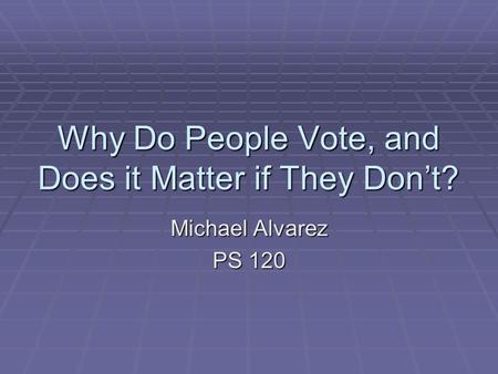 Why Do People Vote, and Does it Matter if They Don’t? Michael Alvarez PS 120.