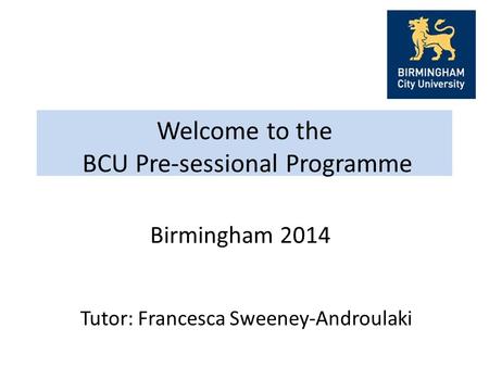 Welcome to the BCU Pre-sessional Programme Tutor: Francesca Sweeney-Androulaki Birmingham 2014.
