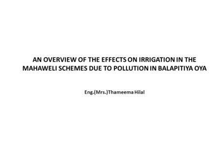 AN OVERVIEW OF THE EFFECTS ON IRRIGATION IN THE MAHAWELI SCHEMES DUE TO POLLUTION IN BALAPITIYA OYA Eng.(Mrs.)Thameema Hilal.