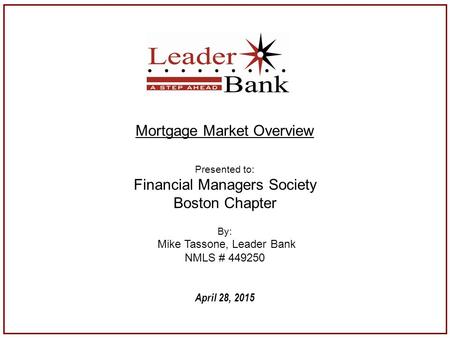 April 28, 2015 Mortgage Market Overview Presented to: Financial Managers Society Boston Chapter By: Mike Tassone, Leader Bank NMLS # 449250.