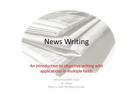 News Writing An introduction to objective writing with applications in multiple fields Jose Emmanuel G. Gana IV – Muon Editor-in-chief: The Science Scholar.