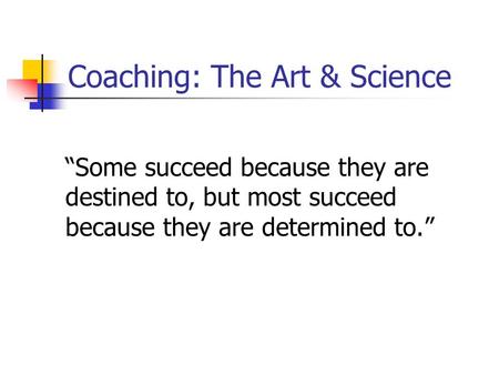 Coaching: The Art & Science “Some succeed because they are destined to, but most succeed because they are determined to.”