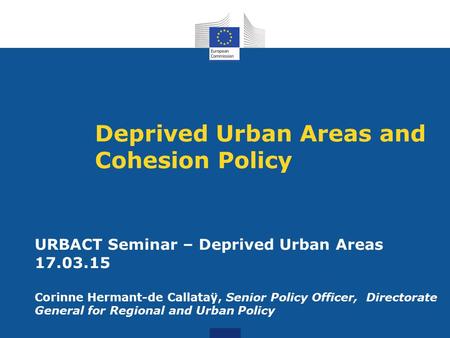Deprived Urban Areas and Cohesion Policy URBACT Seminar – Deprived Urban Areas 17.03.15 Corinne Hermant-de Callataÿ, Senior Policy Officer, Directorate.