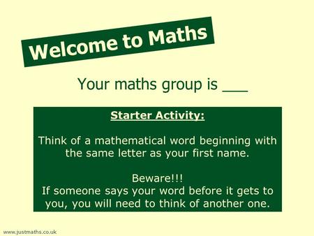 Welcome to Maths Your maths group is ___ www.justmaths.co.uk Starter Activity: Think of a mathematical word beginning with the same letter as your first.