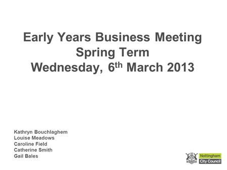 Early Years Business Meeting Spring Term Wednesday, 6 th March 2013 Kathryn Bouchlaghem Louise Meadows Caroline Field Catherine Smith Gail Bales.