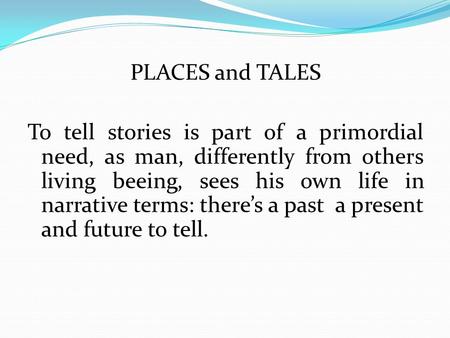 PLACES and TALES To tell stories is part of a primordial need, as man, differently from others living beeing, sees his own life in narrative terms: there’s.