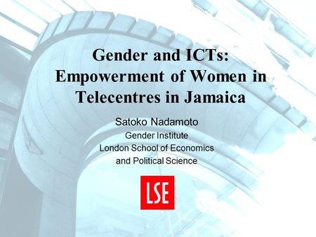 Gender and ICTs: Empowerment of Women in Telecentres in Jamaica Satoko Nadamoto Gender Institute London School of Economics and Political Science.